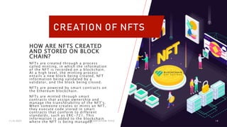 CREATION OF NFTS
HOW ARE NFTS CREATED
AND STORED ON BLOCK
CHAIN?
NFTs are created through a process
called minting, in which the information
of the NFT is recorded on a blockchain.
At a high level, the minting process
entails a new block being created, NFT
information being validated by a
validator, and the block being closed.
NFTs are powered by smart contracts on
the Ethereum blockchain.
NFTs are minted through smart
contracts that assign ownership and
manage the transferability of the NFT's.
When someone creates or mints an NFT,
they execute code stored in smart
contracts that conform to different
standards, such as ERC-721. This
information is added to the blockchain
where the NFT is being managed.
11/6/2023 PRESENTATION TITLE 14
 