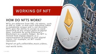 11/6/2023 PRESENTATION TITLE 15
WORKING OF NFT
HOW DO NFTS WORK?
NFTs are different from ERC-20 tokens, such
as DAI or LINK, in that each individual token
is completely unique and is not divisible.
NFTs give the ability to assign or claim
ownership of any unique piece of digital
data, trackable by using Ethereum's
blockchain as a public ledger. An NFT is
minted from digital objects as a
representation of digital or non-digital
assets. For example, an NFT could
represent:
Digital art,gifs,collectibles,music,videos,
real world items
 
