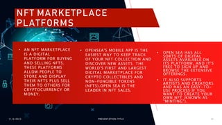 11/6/2023 PRESENTATION TITLE 16
• OPENSEA'S MOBILE APP IS THE
EASIEST WAY TO KEEP TRACK
OF YOUR NFT COLLECTION AND
DISCOVER NEW ASSETS THE
WORLD'S FIRST AND LARGEST
DIGITAL MARKETPLACE FOR
CRYPTO COLLECTIBLES AND
NON-FUNGIBLE TOKENS
(NFTS).OPEN SEA IS THE
LEADER IN NFT SALES.
• OPEN SEA HAS ALL
SORTS OF DIGITAL
ASSETS AVAILABLE ON
ITS PLATFORM, AND IT'S
FREE TO SIGN UP AND
BROWSE THE EXTENSIVE
OFFERINGS.
• IT ALSO SUPPORTS
ARTISTS AND CREATORS
AND HAS AN EASY-TO-
USE PROCESS IF YOU
WANT TO CREATE YOUR
OWN NFT (KNOWN AS
"MINTING").
• AN NFT MARKETPLACE
IS A DIGITAL
PLATFORM FOR BUYING
AND SELLING NFTS.
THESE PLATFORMS
ALLOW PEOPLE TO
STORE AND DISPLAY
THEIR NFTS PLUS SELL
THEM TO OTHERS FOR
CRYPTOCURRENCY OR
MONEY.
NFT MARKETPLACE
PLATFORMS
 