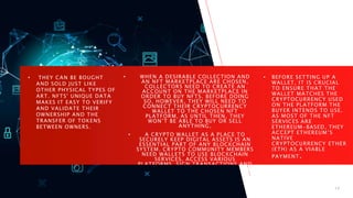 HOW ARE NFTS
BOUGHT AND SOLD?
• THEY CAN BE BOUGHT
AND SOLD JUST LIKE
OTHER PHYSICAL TYPES OF
ART. NFTS' UNIQUE DATA
MAKES IT EASY TO VERIFY
AND VALIDATE THEIR
OWNERSHIP AND THE
TRANSFER OF TOKENS
BETWEEN OWNERS.
• WHEN A DESIRABLE COLLECTION AND
AN NFT MARKETPLACE ARE CHOSEN,
COLLECTORS NEED TO CREATE AN
ACCOUNT ON THE MARKETPLACE IN
ORDER TO BUY NFTS. BEFORE DOING
SO, HOWEVER, THEY WILL NEED TO
CONNECT THEIR CRYPTOCURRENCY
WALLET TO THE CHOSEN NFT
PLATFORM, AS UNTIL THEN, THEY
WON’T BE ABLE TO BUY OR SELL
ANYTHING.
• A CRYPTO WALLET AS A PLACE TO
SECURELY KEEP DIGITAL ASSETS IS AN
ESSENTIAL PART OF ANY BLOCKCHAIN
SYSTEM. CRYPTO COMMUNITY MEMBERS
NEED WALLETS TO USE BLOCKCHAIN
SERVICES, ACCESS VARIOUS
PLATFORMS, SIGN TRANSACTIONS AND
MANAGE THEIR BALANCES ACCORDING
TO BLOCKCHAIN FUNDAMENTALS.
• BEFORE SETTING UP A
WALLET, IT IS CRUCIAL
TO ENSURE THAT THE
WALLET MATCHES THE
CRYPTOCURRENCY USED
ON THE PLATFORM THE
BUYER INTENDS TO USE.
AS MOST OF THE NFT
SERVICES ARE
ETHEREUM-BASED, THEY
ACCEPT ETHEREUM’S
NATIVE
CRYPTOCURRENCY ETHER
(ETH) AS A VIABLE
PAYMENT.
11/6/2023 PRESENTATION TITLE 17
 