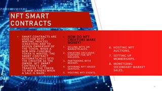 11/6/2023 PRESENTATION TITLE 21
• HOW DO NFT
CREATORS MAKE
MONEY?
1. SELLING NFTS ON
MARKETPLACES.
2. CREATING EXCLUSIVE
CONTENT FOR NFT
HOLDERS.
3. PARTNERING WITH
BRANDS.
4. OFFERING NFT-BASED
SERVICES.
5. HOSTING NFT EVENTS.
6. HOSTING NFT
AUCTIONS.
7. SETTING UP
MEMBERSHIPS.
8. MONETIZING
SECONDARY MARKET
SALES.
• SMART CONTRACTS ARE
USED FOR NFTS'
MINTING PROCESS
(CREATION) AND TO
ASSIGN OWNERSHIP OF
THE TOKEN. WHEN A
NEW NON-FUNGIBLE
TOKEN IS MINTED, THE
SMART CONTRACT
AUTOMATICALLY SETS
THE CREATOR AS THE
OWNER. NFT SMART
CONTRACTS CAN
TRANSFER THE TOKEN
TO NEW OWNERS WHEN
A SALE IS MADE.
NFT SMART
CONTRACTS
 