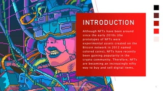 INTRODUCTION
Although NFTs have been around
since the early 2010s (the
prototypes of NFTs were
experimental assets created on the
Bitcoin network in 2012 named
colored coins), NFTs have recently
been gaining popularity in the
crypto community. Therefore, NFTs
are becoming an increasingly nifty
way to buy and sell digital items.
11/6/2023 PRESENTATION TITLE 5
 