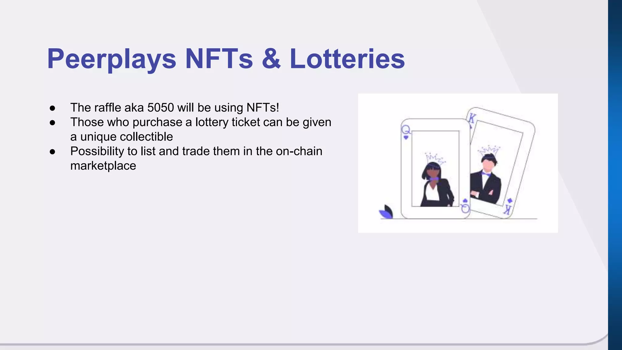 Peerplays NFTs & Lotteries
● The raffle aka 5050 will be using NFTs!
● Those who purchase a lottery ticket can be given
a unique collectible
● Possibility to list and trade them in the on-chain
marketplace
 