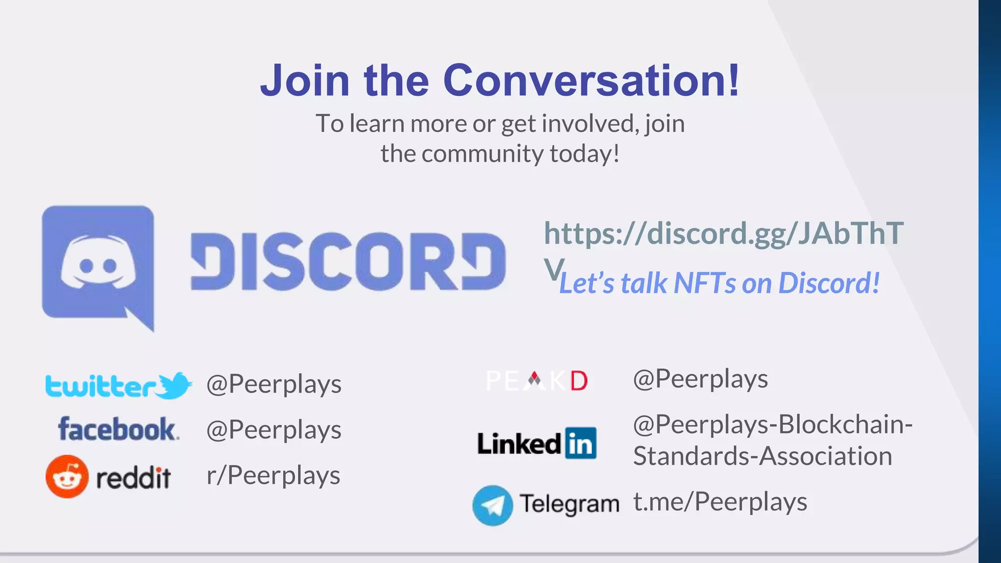 To learn more or get involved, join
the community today!
Join the Conversation!
@Peerplays
@Peerplays
r/Peerplays
https://discord.gg/JAbThT
VLet’s talk NFTs on Discord!
@Peerplays
@Peerplays-Blockchain-
Standards-Association
t.me/Peerplays
 