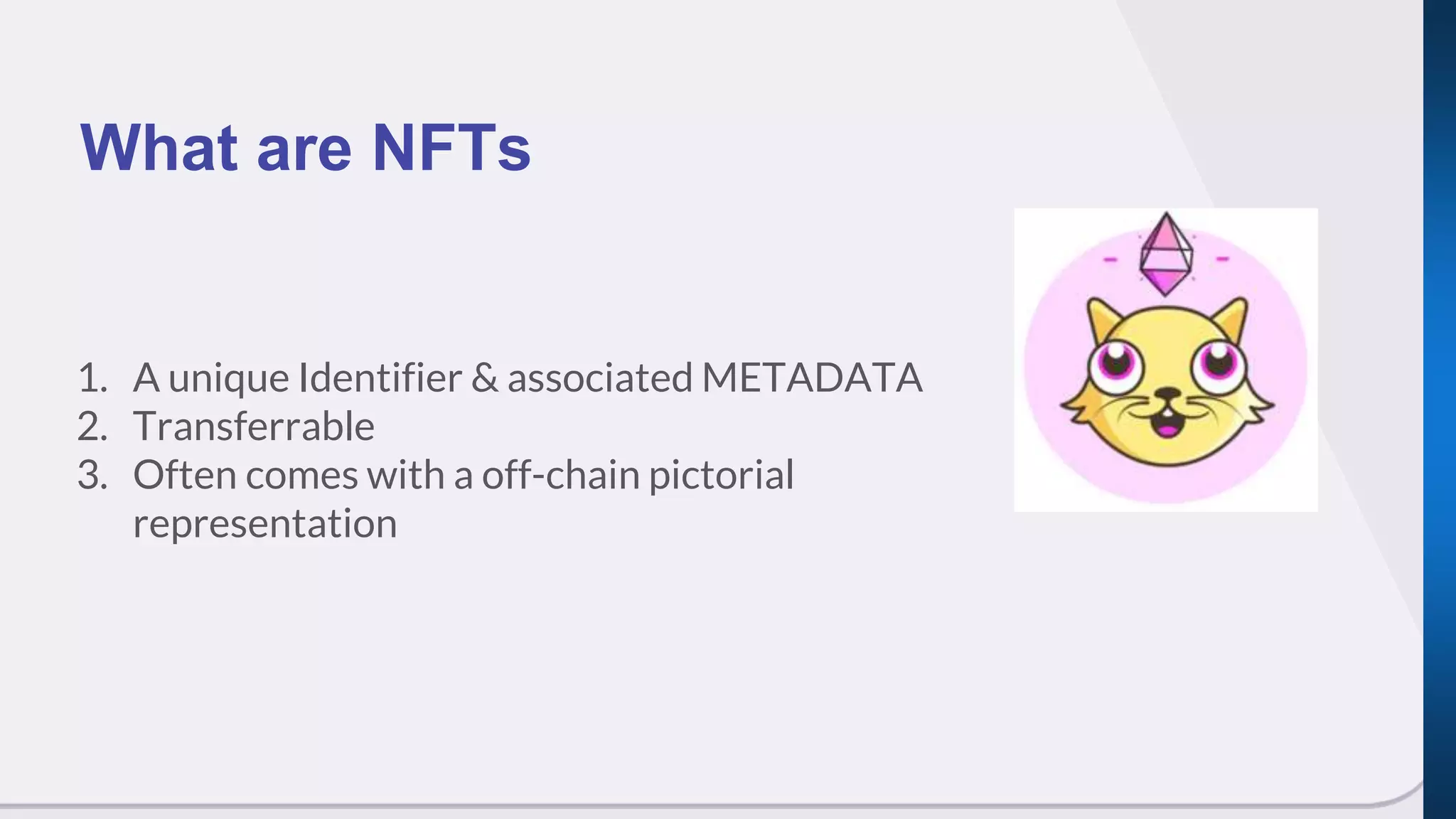 1. A unique Identifier & associated METADATA
2. Transferrable
3. Often comes with a off-chain pictorial
representation
What are NFTs
 