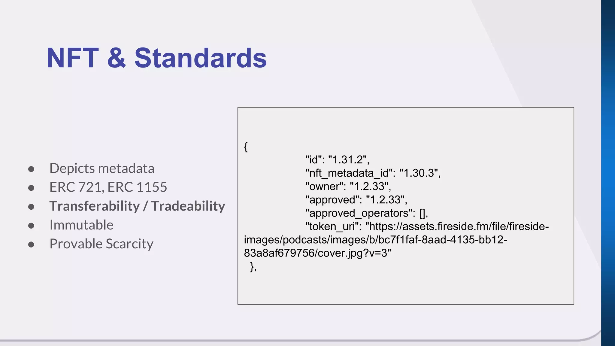● Depicts metadata
● ERC 721, ERC 1155
● Transferability / Tradeability
● Immutable
● Provable Scarcity
NFT & Standards
{
"id": "1.31.2",
"nft_metadata_id": "1.30.3",
"owner": "1.2.33",
"approved": "1.2.33",
"approved_operators": [],
"token_uri": "https://assets.fireside.fm/file/fireside-
images/podcasts/images/b/bc7f1faf-8aad-4135-bb12-
83a8af679756/cover.jpg?v=3"
},
 