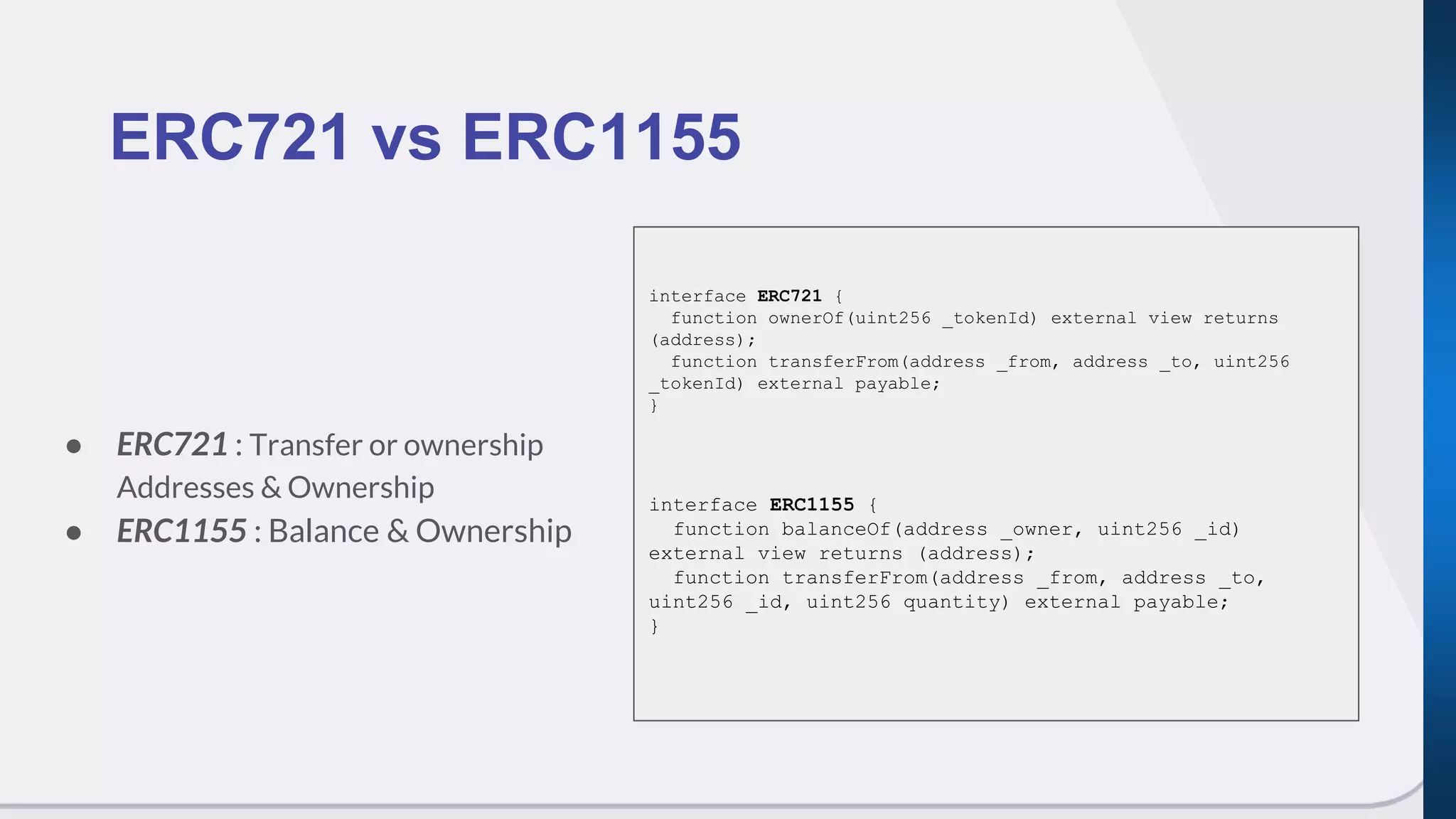 ● ERC721 : Transfer or ownership
Addresses & Ownership
● ERC1155 : Balance & Ownership
ERC721 vs ERC1155
interface ERC721 {
function ownerOf(uint256 _tokenId) external view returns
(address);
function transferFrom(address _from, address _to, uint256
_tokenId) external payable;
}
interface ERC1155 {
function balanceOf(address _owner, uint256 _id)
external view returns (address);
function transferFrom(address _from, address _to,
uint256 _id, uint256 quantity) external payable;
}
 
