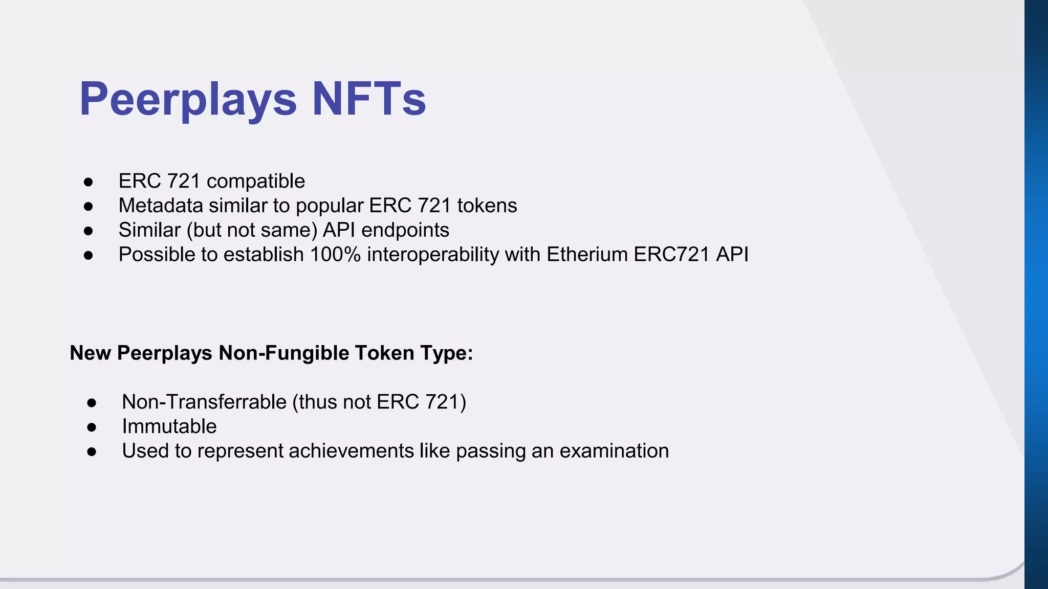 Peerplays NFTs
● ERC 721 compatible
● Metadata similar to popular ERC 721 tokens
● Similar (but not same) API endpoints
● Possible to establish 100% interoperability with Etherium ERC721 API
New Peerplays Non-Fungible Token Type:
● Non-Transferrable (thus not ERC 721)
● Immutable
● Used to represent achievements like passing an examination
 