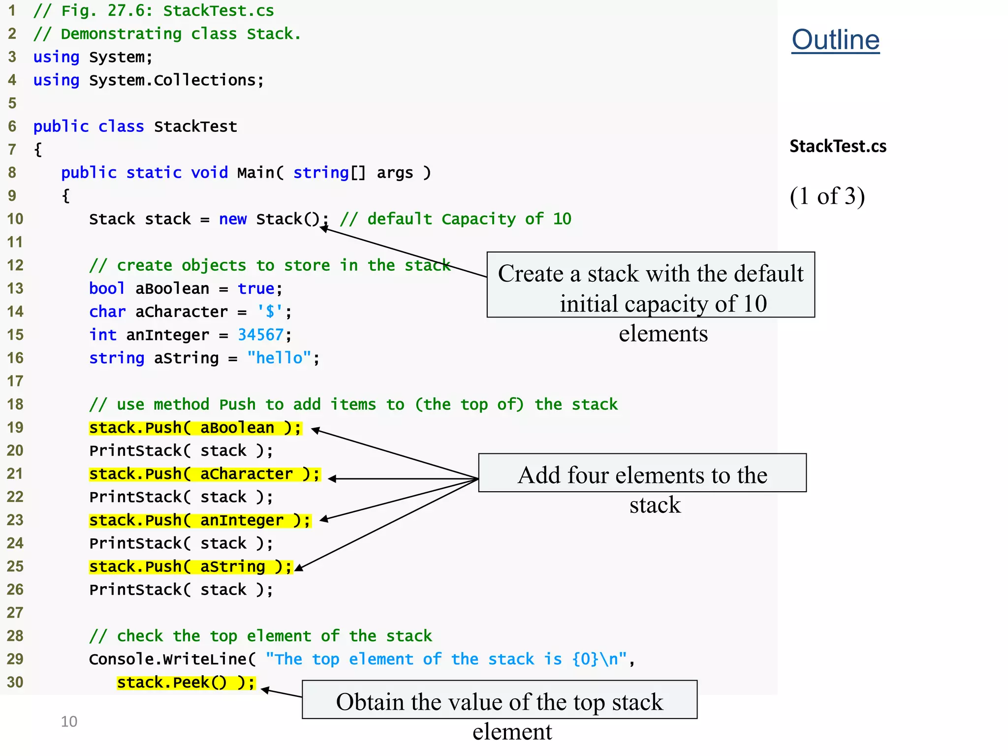 10
1 // Fig. 27.6: StackTest.cs
2 // Demonstrating class Stack.
3 using System;
4 using System.Collections;
5
6 public class StackTest
7 {
8 public static void Main( string[] args )
9 {
10 Stack stack = new Stack(); // default Capacity of 10
11
12 // create objects to store in the stack
13 bool aBoolean = true;
14 char aCharacter = '$';
15 int anInteger = 34567;
16 string aString = "hello";
17
18 // use method Push to add items to (the top of) the stack
19 stack.Push( aBoolean );
20 PrintStack( stack );
21 stack.Push( aCharacter );
22 PrintStack( stack );
23 stack.Push( anInteger );
24 PrintStack( stack );
25 stack.Push( aString );
26 PrintStack( stack );
27
28 // check the top element of the stack
29 Console.WriteLine( "The top element of the stack is {0}n",
30 stack.Peek() );
Outline
StackTest.cs
(1 of 3)
Create a stack with the default
initial capacity of 10
elements
Add four elements to the
stack
Obtain the value of the top stack
element
 