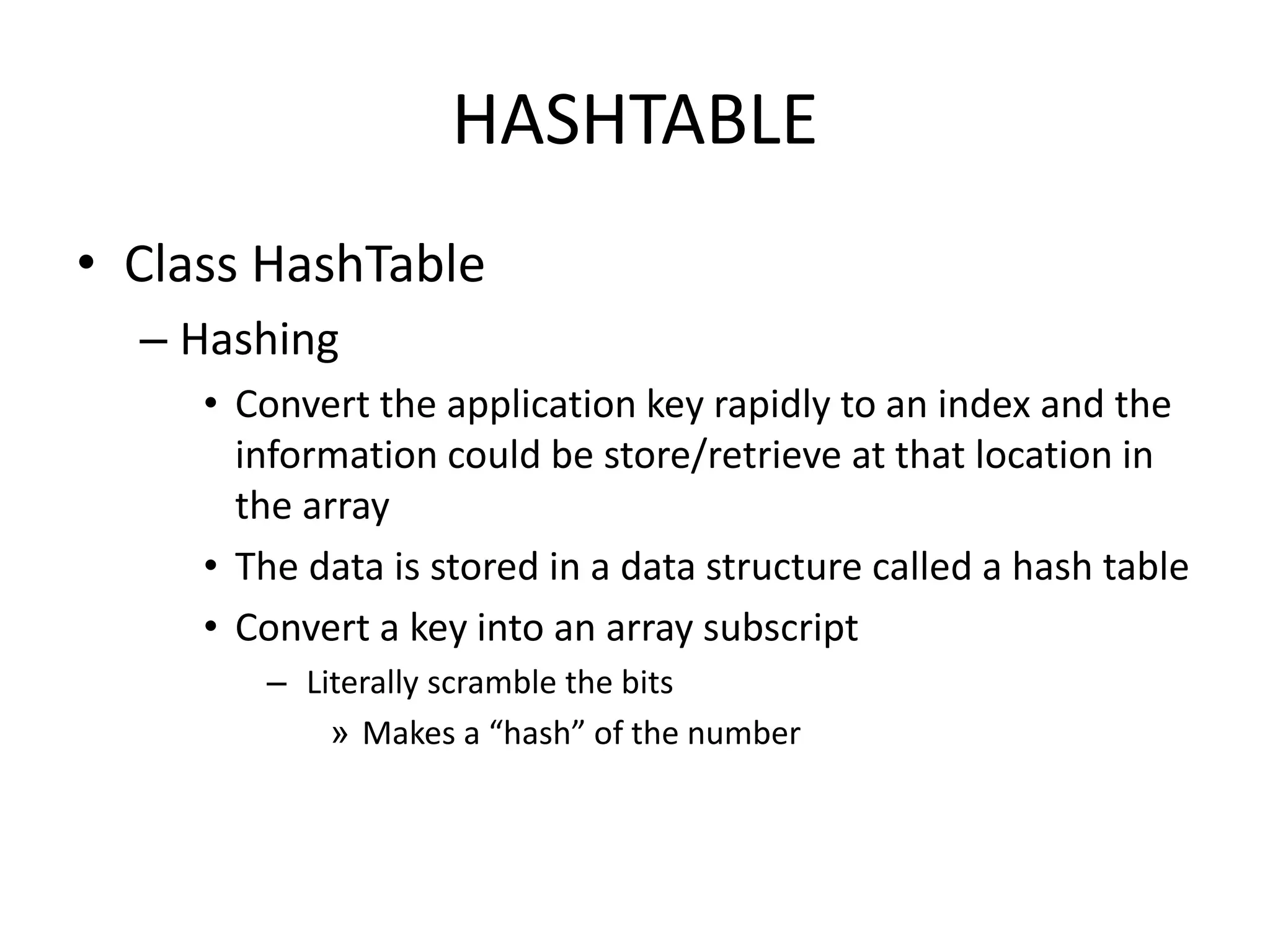 HASHTABLE
• Class HashTable
– Hashing
• Convert the application key rapidly to an index and the
information could be store/retrieve at that location in
the array
• The data is stored in a data structure called a hash table
• Convert a key into an array subscript
– Literally scramble the bits
» Makes a “hash” of the number
 