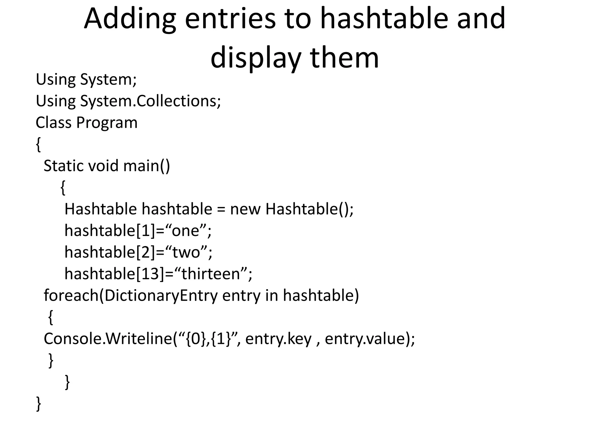 Adding entries to hashtable and
display them
Using System;
Using System.Collections;
Class Program
{
Static void main()
{
Hashtable hashtable = new Hashtable();
hashtable[1]=“one”;
hashtable[2]=“two”;
hashtable[13]=“thirteen”;
foreach(DictionaryEntry entry in hashtable)
{
Console.Writeline(“{0},{1}”, entry.key , entry.value);
}
}
}
 