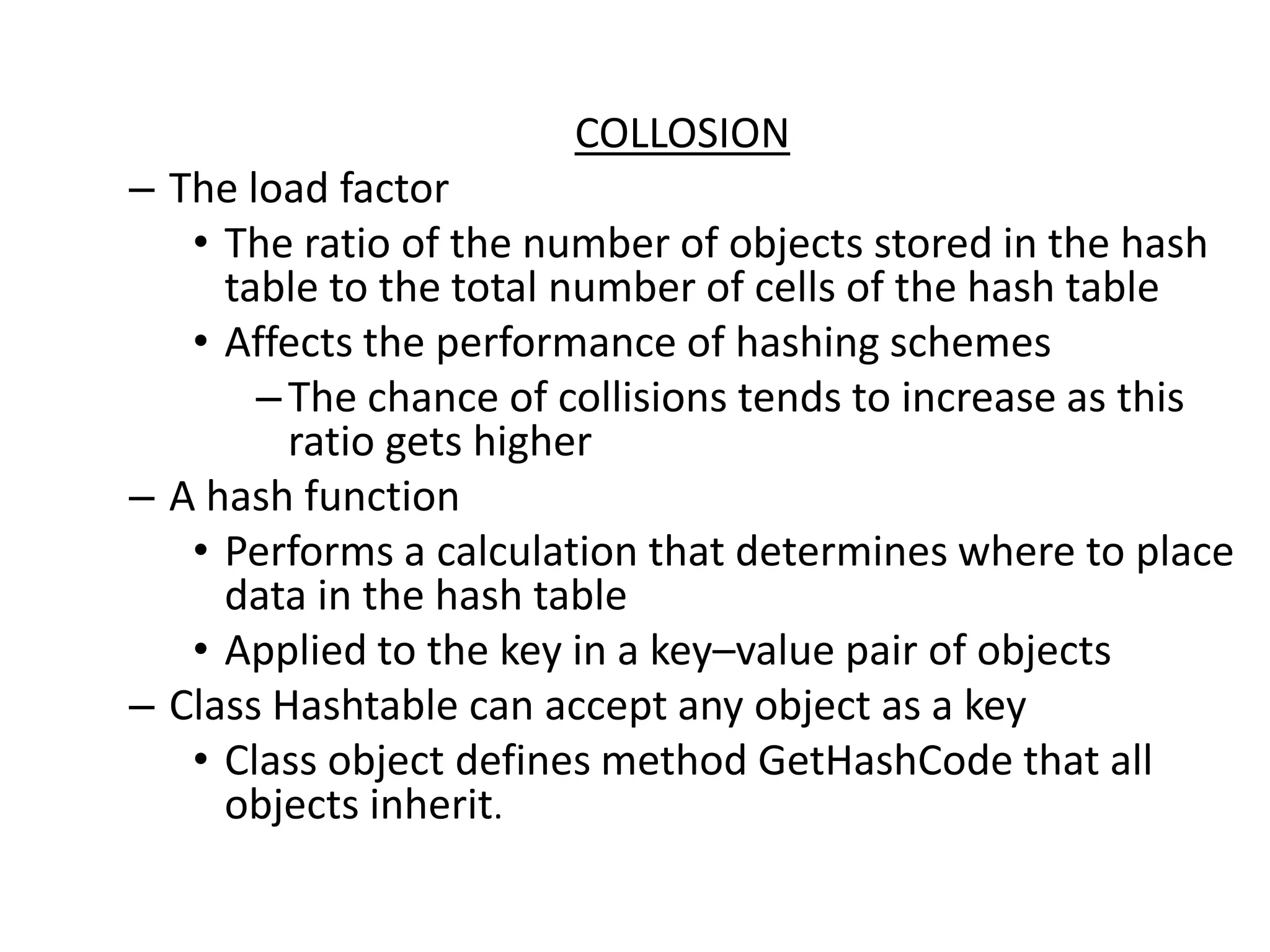COLLOSION
– The load factor
• The ratio of the number of objects stored in the hash
table to the total number of cells of the hash table
• Affects the performance of hashing schemes
–The chance of collisions tends to increase as this
ratio gets higher
– A hash function
• Performs a calculation that determines where to place
data in the hash table
• Applied to the key in a key–value pair of objects
– Class Hashtable can accept any object as a key
• Class object defines method GetHashCode that all
objects inherit.
 