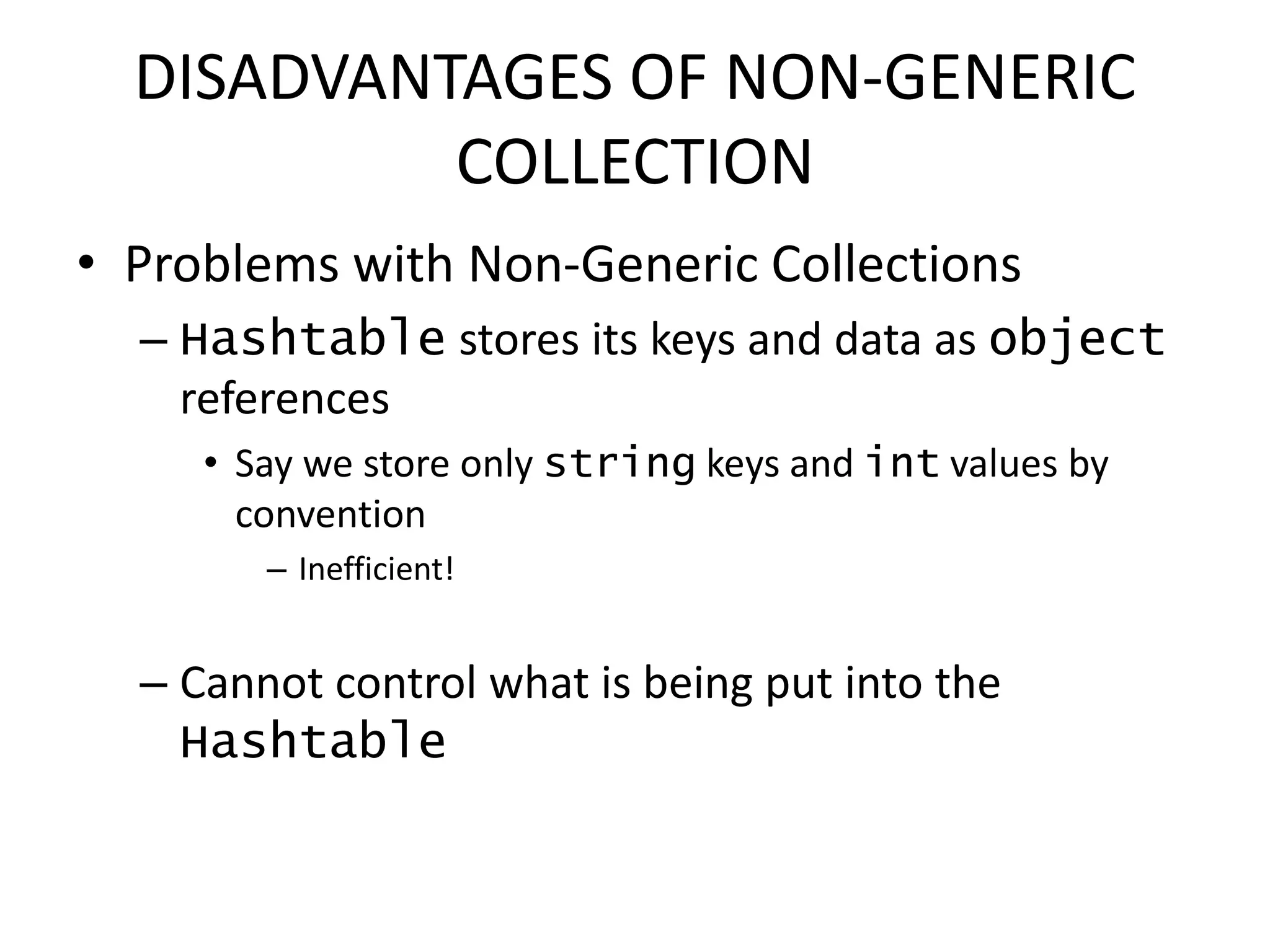 DISADVANTAGES OF NON-GENERIC
COLLECTION
• Problems with Non-Generic Collections
– Hashtable stores its keys and data as object
references
• Say we store only string keys and int values by
convention
– Inefficient!
– Cannot control what is being put into the
Hashtable
 