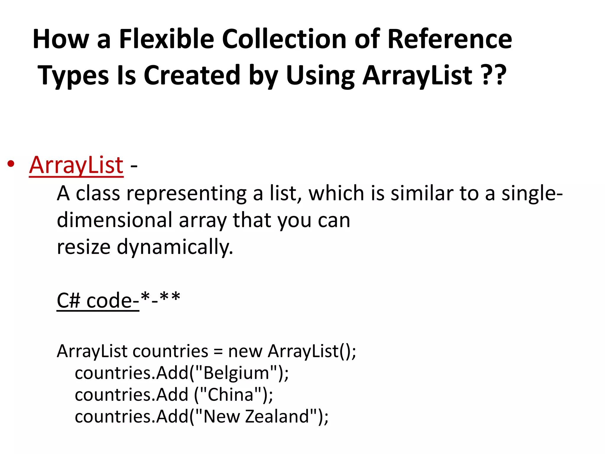 How a Flexible Collection of Reference
Types Is Created by Using ArrayList ??
• ArrayList -
A class representing a list, which is similar to a single-
dimensional array that you can
resize dynamically.
C# code-*-**
ArrayList countries = new ArrayList();
countries.Add("Belgium");
countries.Add ("China");
countries.Add("New Zealand");
 