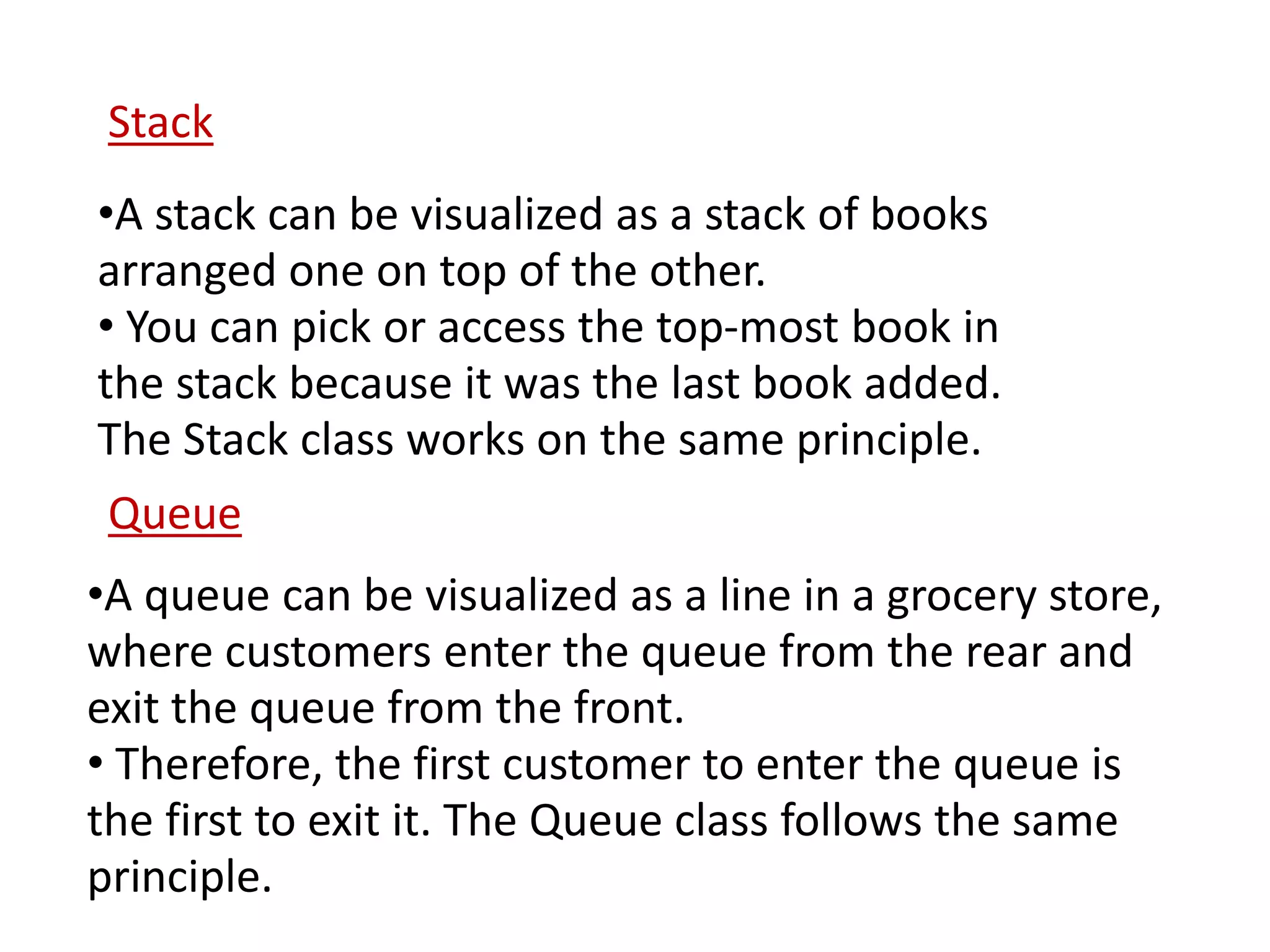 •A stack can be visualized as a stack of books
arranged one on top of the other.
• You can pick or access the top-most book in
the stack because it was the last book added.
The Stack class works on the same principle.
Stack
•A queue can be visualized as a line in a grocery store,
where customers enter the queue from the rear and
exit the queue from the front.
• Therefore, the first customer to enter the queue is
the first to exit it. The Queue class follows the same
principle.
Queue
 