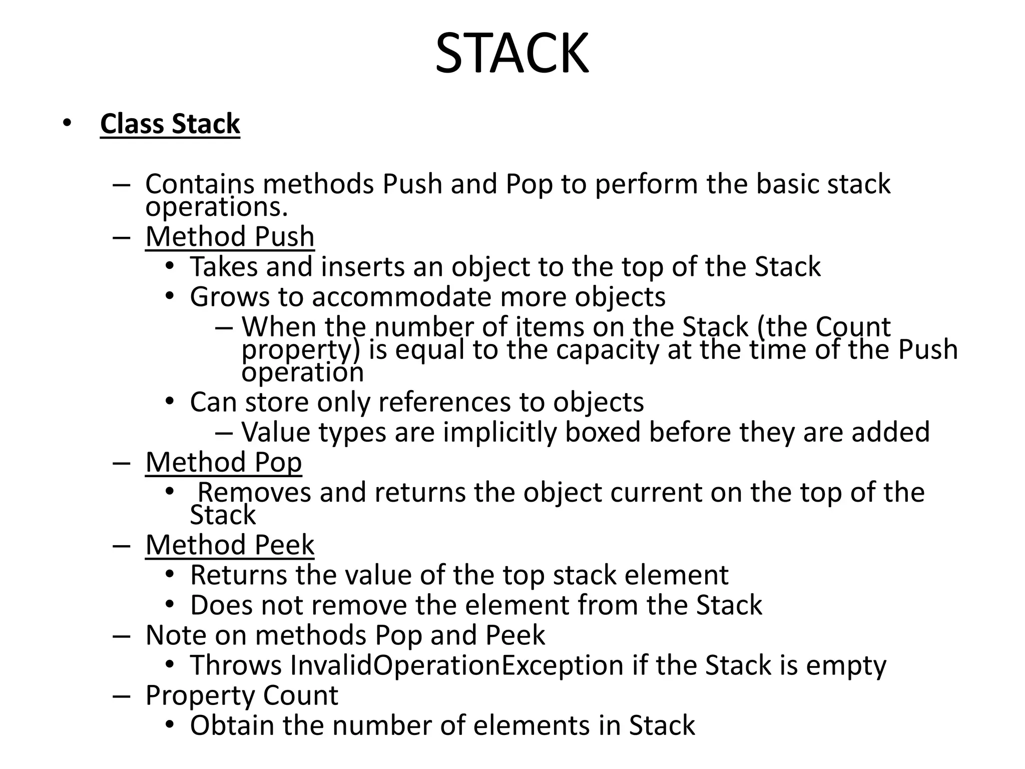STACK
• Class Stack
– Contains methods Push and Pop to perform the basic stack
operations.
– Method Push
• Takes and inserts an object to the top of the Stack
• Grows to accommodate more objects
– When the number of items on the Stack (the Count
property) is equal to the capacity at the time of the Push
operation
• Can store only references to objects
– Value types are implicitly boxed before they are added
– Method Pop
• Removes and returns the object current on the top of the
Stack
– Method Peek
• Returns the value of the top stack element
• Does not remove the element from the Stack
– Note on methods Pop and Peek
• Throws InvalidOperationException if the Stack is empty
– Property Count
• Obtain the number of elements in Stack
 