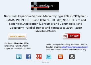 Non-Glass Capacitive Sensors Market by Type (Plastic/Polymer -
PMMA, PC, PET PETG and Others, ITO Film, Non-ITO Film and
Sapphire), Application (Consumer and Commercial) and
Geography - Global Trends and Forecast to 2014 - 2020
MarketsandMarkets
© reportsnreports.com; sales@reportsnreports.com ; +1
888 391 5441
Published: November 2014
Single User PDF: US$ 4650
Corporate User PDF: US$ 7150
Order this report by calling +1 888 391 5441 or
Send an email to sales@reportsandreports.com
with your contact details and questions if any.
 