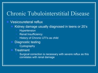 Chronic Tubulointerstitial Disease Vesicoureteral reflux Kidney damage usually diagnosed in teens or 20’s Hypertension Renal Insufficiency History of Chronic UTI’s as child Diagnostic testing Cystography Treatment Surgical correction is necessary with severe reflux as this correlates with renal damage 