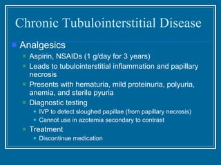 Chronic Tubulointerstitial Disease Analgesics Aspirin, NSAIDs (1 g/day for 3 years) Leads to tubulointerstitial inflammation and papillary necrosis Presents with hematuria, mild proteinuria, polyuria, anemia, and sterile pyuria Diagnostic testing IVP to detect sloughed papillae (from papillary necrosis) Cannot use in azotemia secondary to contrast Treatment Discontinue medication 