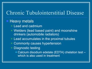 Chronic Tubulointerstitial Disease Heavy metals Lead and cadmium Welders (lead based paint) and moonshine drinkers (automobile radiators) Lead accumulates in the proximal tubules Commonly causes hypertension Diagnostic testing Calcium disodium edetate (EDTA) chelation test – which is also used in treatment 