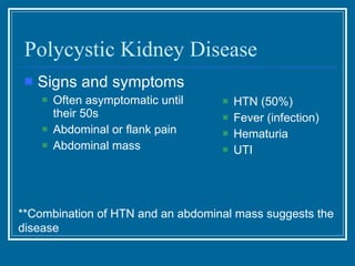 Polycystic Kidney Disease Signs and symptoms Often asymptomatic until their 50s  Abdominal or flank pain Abdominal mass HTN (50%) Fever (infection) Hematuria UTI **Combination of HTN and an abdominal mass suggests the disease 
