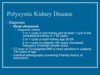 Polycystic Kidney Disease Diagnosis Renal ultrasound  Diagnostic criteria 2 or > cysts in one kidney and at least 1 cyst in the contralateral kidney in < 30 years 2 or > cysts in each kidney age 30-59 4 or > cysts in subjects >60 years (increased frequency of benign simple cysts) CT scan or T2-weighted MRI is more sensitive in subjects <30 years of age Cerebral arteriography screening if family history of aneurysms 
