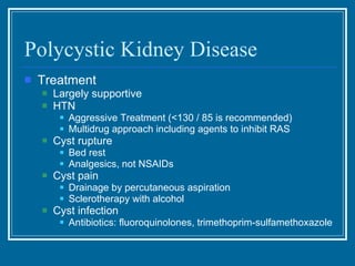 Polycystic Kidney Disease Treatment Largely supportive HTN Aggressive Treatment (<130 / 85 is recommended) Multidrug approach including agents to inhibit RAS Cyst rupture  Bed rest Analgesics, not NSAIDs Cyst pain  Drainage by percutaneous aspiration Sclerotherapy with alcohol Cyst infection Antibiotics: fluoroquinolones, trimethoprim-sulfamethoxazole 