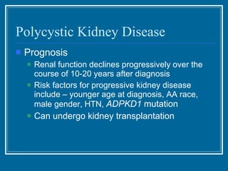Polycystic Kidney Disease Prognosis Renal function declines progressively over the course of 10-20 years after diagnosis Risk factors for progressive kidney disease include – younger age at diagnosis, AA race, male gender, HTN,  ADPKD1  mutation Can undergo kidney transplantation  