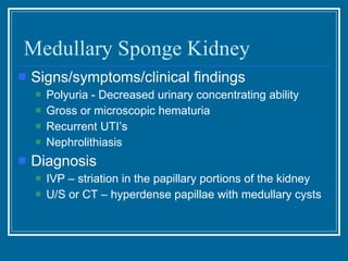 Medullary Sponge Kidney Signs/symptoms/clinical findings Polyuria - Decreased urinary concentrating ability Gross or microscopic hematuria Recurrent UTI’s Nephrolithiasis Diagnosis IVP – striation in the papillary portions of the kidney U/S or CT – hyperdense papillae with medullary cysts 