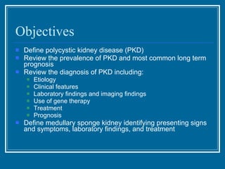 Objectives Define polycystic kidney disease (PKD)  Review the prevalence of PKD and most common long term prognosis Review the diagnosis of PKD including: Etiology Clinical features Laboratory findings and imaging findings Use of gene therapy Treatment Prognosis Define medullary sponge kidney identifying presenting signs and symptoms, laboratory findings, and treatment 