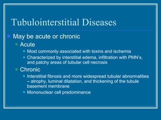 Tubulointerstitial Diseases May be acute or chronic Acute Most commonly associated with toxins and ischemia Characterized by interstitial edema, infiltration with PMN’s, and patchy areas of tubular cell necrosis Chronic Interstitial fibrosis and more widespread tubular abnormalities – atrophy, luminal dilatation, and thickening of the tubule basement membrane Mononuclear cell predominance 