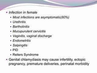  Infection in female
 Most infections are asymptomatic(80%)
 Urethritis
 Bartholinitis
 Mucupurulent cervicitis
 Vaginitis, vaginal discharge
 Endometritis
 Salpingitis
 PID
 Reiters Syndrome
 Genital chlamydiasis may cause infertility, ectopic
pregnancy, premature deliveries, perinatal morbidity
 