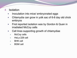 4 Isolation
 Inoculation into mice/ embryonated eggs
 Chlamydia can grow in yolk sac of 6-8 day old chick
embryos
 First reported isolation was by Gordon & Quan in
irradiated McCoy cells
 Cell lines supporting growth of chlamydiae
 McCoy cells
 HeLa 229 cell
 BHK cell
 BGM cell
 