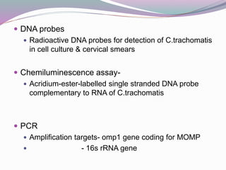  DNA probes
 Radioactive DNA probes for detection of C.trachomatis
in cell culture & cervical smears
 Chemiluminescence assay-
 Acridium-ester-labelled single stranded DNA probe
complementary to RNA of C.trachomatis
 PCR
 Amplification targets- omp1 gene coding for MOMP
 - 16s rRNA gene
 