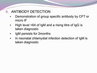 6. ANTIBODY DETECTION
 Demonstration of group specific antibody by CFT or
micro IF
 High level >64 of IgM and a rising titre of IgG is
taken diagnostic
 IgM persists for 2months
 In neonatal chlamydial infection detection of IgM is
taken diagnostic
 