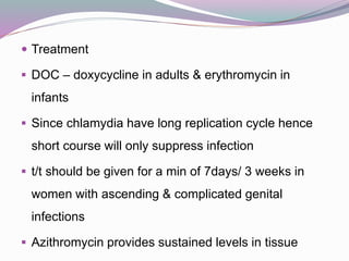  Treatment
 DOC – doxycycline in adults & erythromycin in
infants
 Since chlamydia have long replication cycle hence
short course will only suppress infection
 t/t should be given for a min of 7days/ 3 weeks in
women with ascending & complicated genital
infections
 Azithromycin provides sustained levels in tissue
 