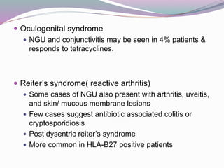  Oculogenital syndrome
 NGU and conjunctivitis may be seen in 4% patients &
responds to tetracyclines.
 Reiter’s syndrome( reactive arthritis)
 Some cases of NGU also present with arthritis, uveitis,
and skin/ mucous membrane lesions
 Few cases suggest antibiotic associated colitis or
cryptosporidiosis
 Post dysentric reiter’s syndrome
 More common in HLA-B27 positive patients
 