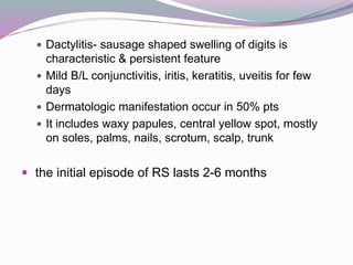  Dactylitis- sausage shaped swelling of digits is
characteristic & persistent feature
 Mild B/L conjunctivitis, iritis, keratitis, uveitis for few
days
 Dermatologic manifestation occur in 50% pts
 It includes waxy papules, central yellow spot, mostly
on soles, palms, nails, scrotum, scalp, trunk
 the initial episode of RS lasts 2-6 months
 