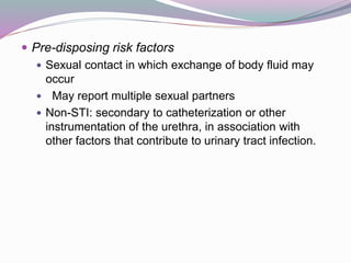  Pre-disposing risk factors
 Sexual contact in which exchange of body fluid may
occur
 May report multiple sexual partners
 Non-STI: secondary to catheterization or other
instrumentation of the urethra, in association with
other factors that contribute to urinary tract infection.
 