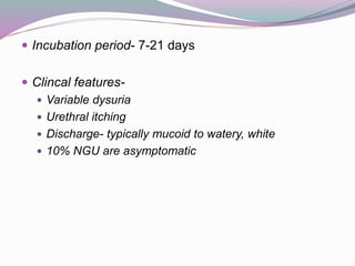  Incubation period- 7-21 days
 Clincal features-
 Variable dysuria
 Urethral itching
 Discharge- typically mucoid to watery, white
 10% NGU are asymptomatic
 