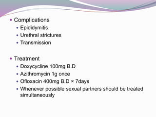 Complications
 Epididymitis
 Urethral strictures
 Transmission
 Treatment
 Doxycycline 100mg B.D
 Azithromycin 1g once
 Ofloxacin 400mg B.D × 7days
 Whenever possible sexual partners should be treated
simultaneously
 