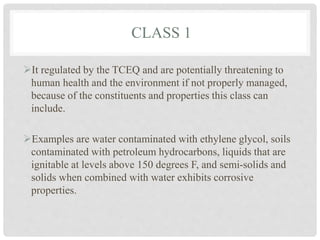 CLASS 1
It regulated by the TCEQ and are potentially threatening to
human health and the environment if not properly managed,
because of the constituents and properties this class can
include.
Examples are water contaminated with ethylene glycol, soils
contaminated with petroleum hydrocarbons, liquids that are
ignitable at levels above 150 degrees F, and semi-solids and
solids when combined with water exhibits corrosive
properties.
 