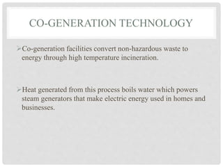 CO-GENERATION TECHNOLOGY
Co-generation facilities convert non-hazardous waste to
energy through high temperature incineration.
Heat generated from this process boils water which powers
steam generators that make electric energy used in homes and
businesses.
 