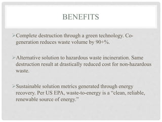 BENEFITS
Complete destruction through a green technology. Co-
generation reduces waste volume by 90+%.
Alternative solution to hazardous waste incineration. Same
destruction result at drastically reduced cost for non-hazardous
waste.
Sustainable solution metrics generated through energy
recovery. Per US EPA, waste-to-energy is a “clean, reliable,
renewable source of energy.”
 