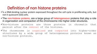 Definition of non histone proteins
Is a DNA-binding nuclear protein expressed throughout the cell cycle in proliferating cells, but
not in quiescent (G0) cells.
The non-histone proteins, are a large group of heterogeneous proteins that play a role
in organization and compaction of the chromosome into higher order structures.
Non-histone proteins are those proteins in chromatin that
persist after the removal of the histones.
The chromosome is organized and compacted into higher-order
structures by a wide group of heterogeneous proteins known as
non-histone proteins.
 