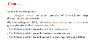 Cont…..
-Active in transcription –
-largest group the motor proteins of kinetochores help
during mitosis and meiosis.
-By interacting with DNA, influence when, where, and at what rate
genes give rise to their protein products.
- Non histone proteins are not a part of a nucleosome.
- Non histone proteins are not conserved across species.
- Non histone proteins are not involved in gene expression regulation.
 