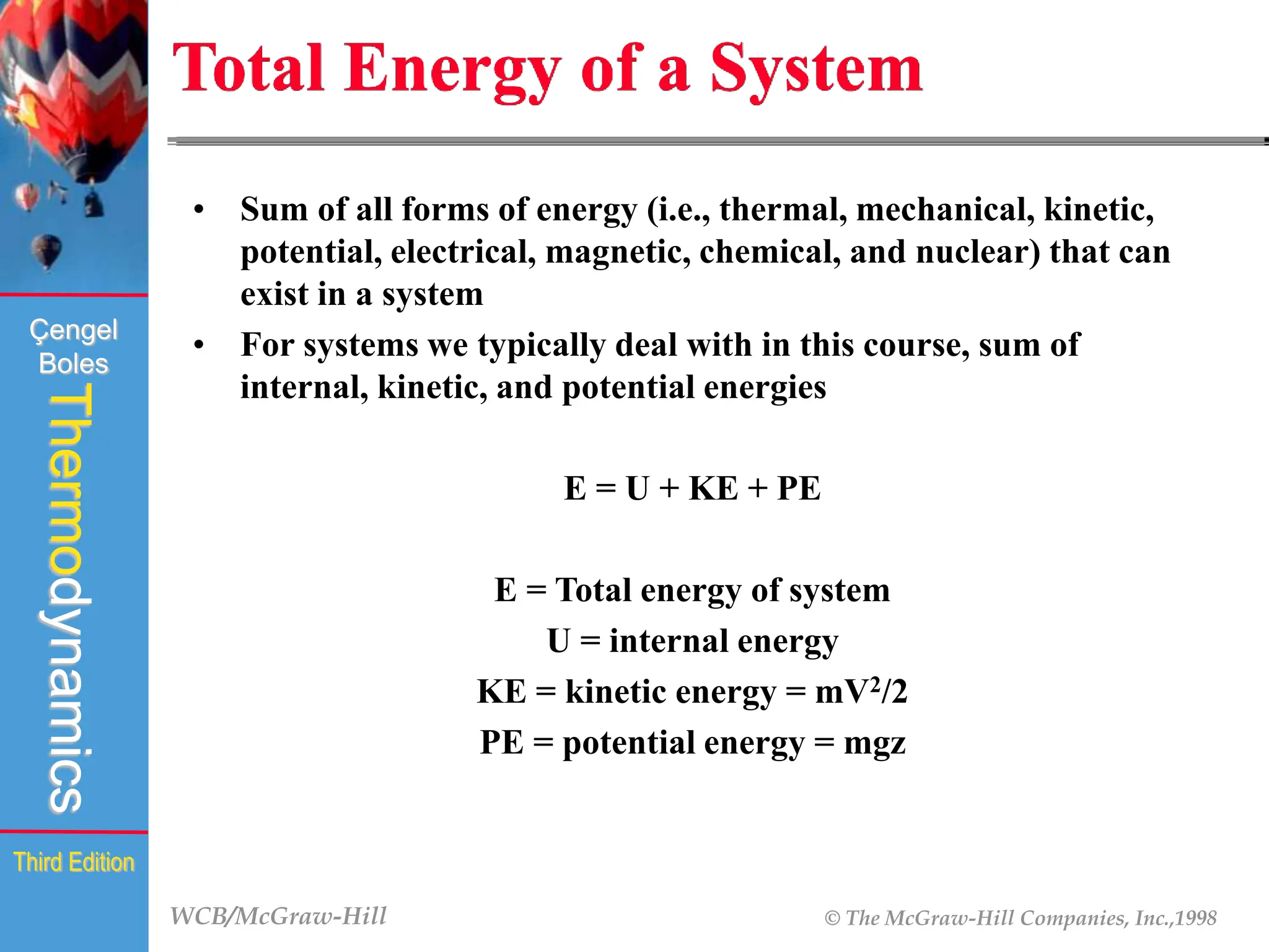 WCB/McGraw-Hill © The McGraw-Hill Companies, Inc.,1998
Thermodynamics
Çengel
Boles
Third Edition
Total Energy of a System
• Sum of all forms of energy (i.e., thermal, mechanical, kinetic,
potential, electrical, magnetic, chemical, and nuclear) that can
exist in a system
• For systems we typically deal with in this course, sum of
internal, kinetic, and potential energies
E = U + KE + PE
E = Total energy of system
U = internal energy
KE = kinetic energy = mV2/2
PE = potential energy = mgz
 