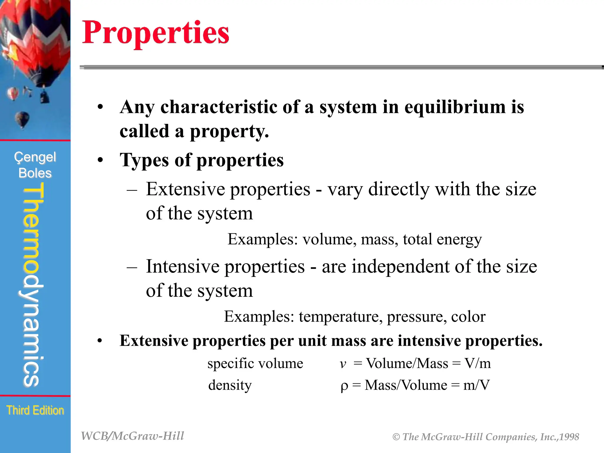 WCB/McGraw-Hill © The McGraw-Hill Companies, Inc.,1998
Thermodynamics
Çengel
Boles
Third Edition
Properties
• Any characteristic of a system in equilibrium is
called a property.
• Types of properties
– Extensive properties - vary directly with the size
of the system
Examples: volume, mass, total energy
– Intensive properties - are independent of the size
of the system
Examples: temperature, pressure, color
• Extensive properties per unit mass are intensive properties.
specific volume v = Volume/Mass = V/m
density r = Mass/Volume = m/V
 
