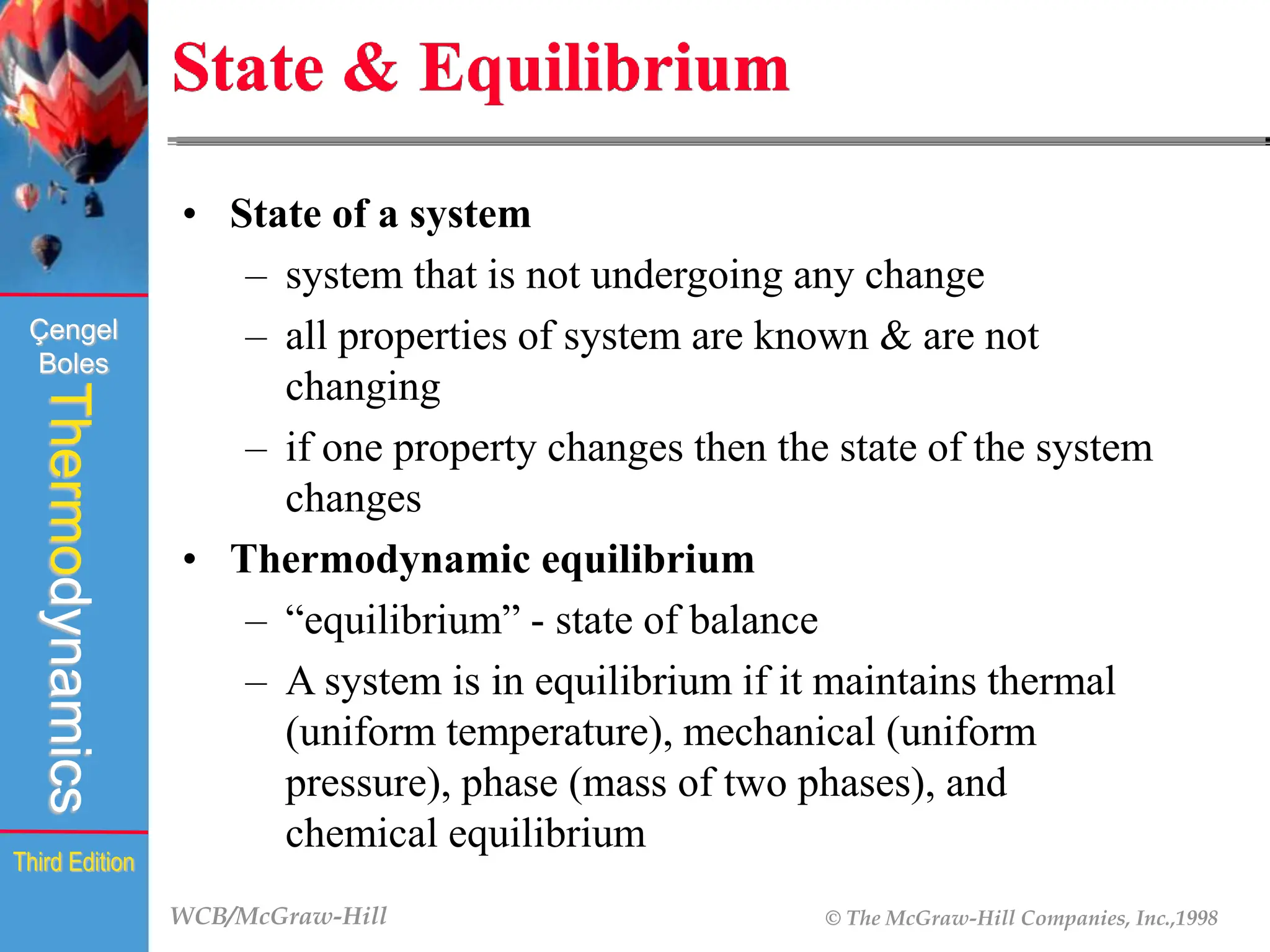 WCB/McGraw-Hill © The McGraw-Hill Companies, Inc.,1998
Thermodynamics
Çengel
Boles
Third Edition
State & Equilibrium
• State of a system
– system that is not undergoing any change
– all properties of system are known & are not
changing
– if one property changes then the state of the system
changes
• Thermodynamic equilibrium
– “equilibrium” - state of balance
– A system is in equilibrium if it maintains thermal
(uniform temperature), mechanical (uniform
pressure), phase (mass of two phases), and
chemical equilibrium
 