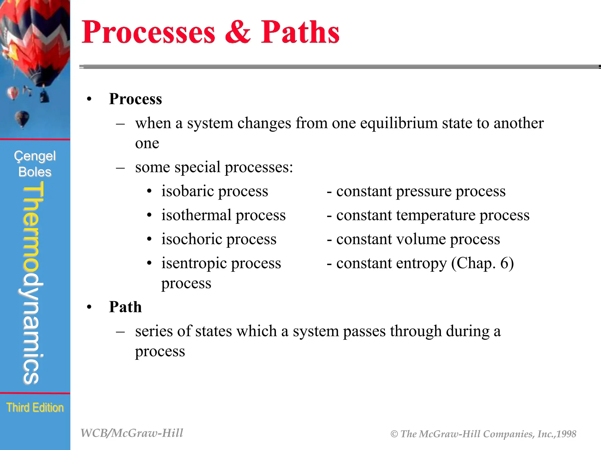 WCB/McGraw-Hill © The McGraw-Hill Companies, Inc.,1998
Thermodynamics
Çengel
Boles
Third Edition
Processes & Paths
• Process
– when a system changes from one equilibrium state to another
one
– some special processes:
• isobaric process - constant pressure process
• isothermal process - constant temperature process
• isochoric process - constant volume process
• isentropic process - constant entropy (Chap. 6)
process
• Path
– series of states which a system passes through during a
process
 